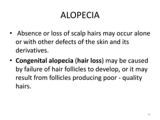 ALOPECIA
• Absence or loss of scalp hairs may occur alone
or with other defects of the skin and its
derivatives.
• Congenital alopecia (hair loss) may be caused
by failure of hair follicles to develop, or it may
result from follicles producing poor - quality
hairs.
54
 