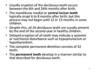 • Usually eruption of the deciduous teeth occurs
between the 6th and 24th months after birth.
• The mandibular medial or central incisor teeth
typically erupt 6 to 8 months after birth, but this
process may not begin until 12 or 13 months in some
children.
• Despite this, all 20 deciduous teeth are usually present
by the end of the second year in healthy children.
• Delayed eruption of all teeth may indicate a systemic
or nutritional disturbance such as hypopituitarism or
hypothyroidism.
• The complete permanent dentition consists of 32
teeth.
• The permanent teeth develop in a manner similar to
that described for deciduous teeth.
78
 