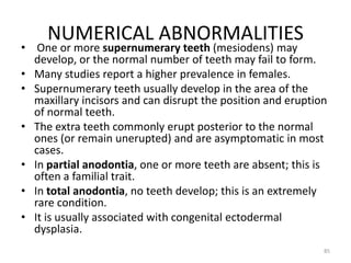 NUMERICAL ABNORMALITIES
• One or more supernumerary teeth (mesiodens) may
develop, or the normal number of teeth may fail to form.
• Many studies report a higher prevalence in females.
• Supernumerary teeth usually develop in the area of the
maxillary incisors and can disrupt the position and eruption
of normal teeth.
• The extra teeth commonly erupt posterior to the normal
ones (or remain unerupted) and are asymptomatic in most
cases.
• In partial anodontia, one or more teeth are absent; this is
often a familial trait.
• In total anodontia, no teeth develop; this is an extremely
rare condition.
• It is usually associated with congenital ectodermal
dysplasia.
85
 