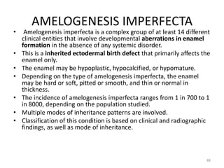 AMELOGENESIS IMPERFECTA
• Amelogenesis imperfecta is a complex group of at least 14 different
clinical entities that involve developmental aberrations in enamel
formation in the absence of any systemic disorder.
• This is a inherited ectodermal birth defect that primarily affects the
enamel only.
• The enamel may be hypoplastic, hypocalcified, or hypomature.
• Depending on the type of amelogenesis imperfecta, the enamel
may be hard or soft, pitted or smooth, and thin or normal in
thickness.
• The incidence of amelogenesis imperfecta ranges from 1 in 700 to 1
in 8000, depending on the population studied.
• Multiple modes of inheritance patterns are involved.
• Classification of this condition is based on clinical and radiographic
findings, as well as mode of inheritance.
88
 