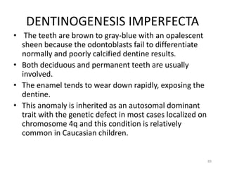 DENTINOGENESIS IMPERFECTA
• The teeth are brown to gray-blue with an opalescent
sheen because the odontoblasts fail to differentiate
normally and poorly calcified dentine results.
• Both deciduous and permanent teeth are usually
involved.
• The enamel tends to wear down rapidly, exposing the
dentine.
• This anomaly is inherited as an autosomal dominant
trait with the genetic defect in most cases localized on
chromosome 4q and this condition is relatively
common in Caucasian children.
89
 