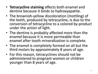 • Tetracycline staining affects both enamel and
dentine because it binds to hydroxyapatite.
• The brownish-yellow discoloration (mottling) of
the teeth, produced by tetracycline, is due to the
conversion of tetracycline to a colored by-product
under the action of light.
• The dentine is probably affected more than the
enamel because it is more permeable than
enamel after tooth mineralization is complete.
• The enamel is completely formed on all but the
third molars by approximately 8 years of age.
• For this reason, tetracyclines should not be
administered to pregnant women or children
younger than 8 years of age.
92
 
