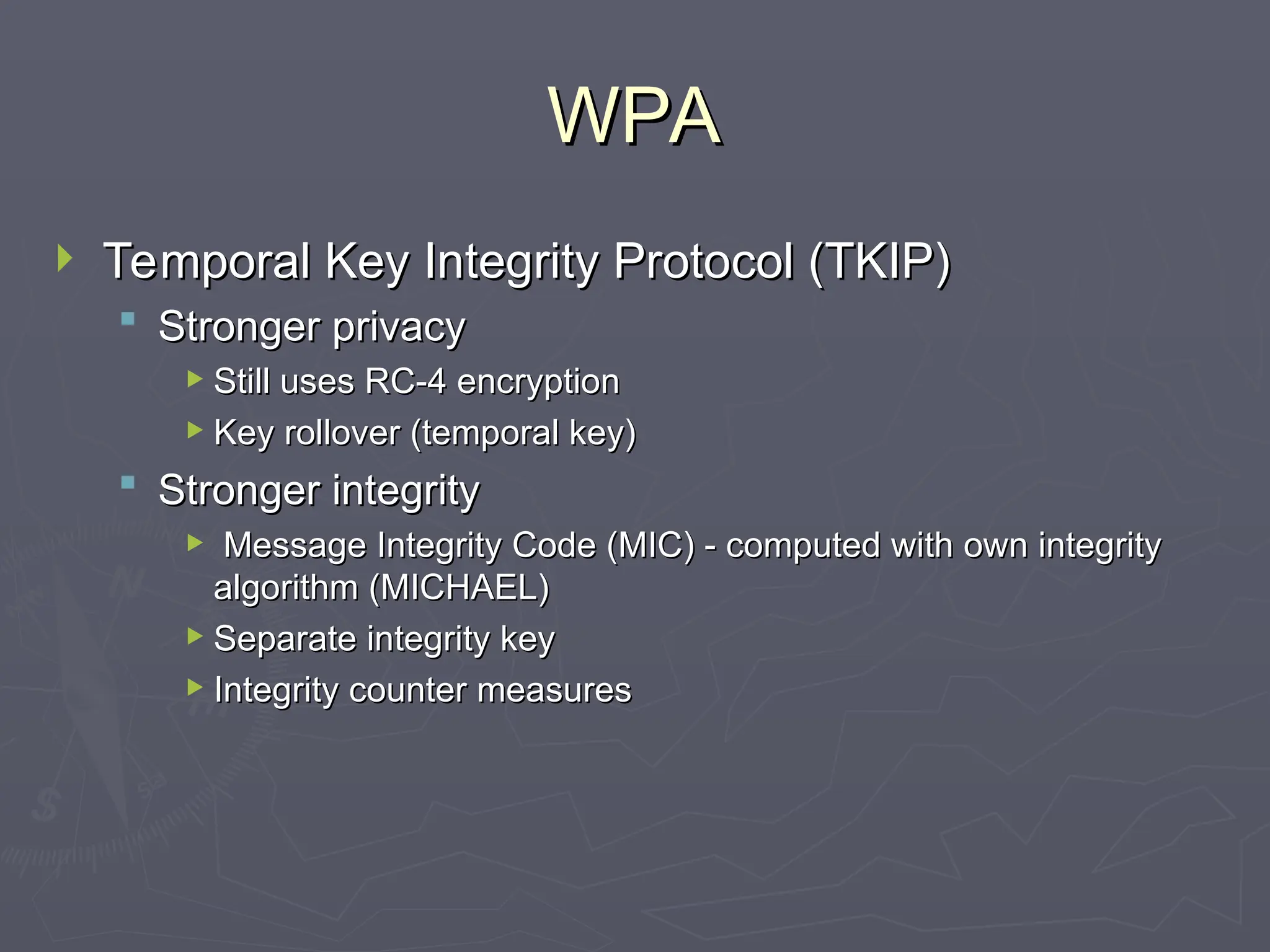 WPA
WPA
 Temporal Key Integrity Protocol (TKIP)
Temporal Key Integrity Protocol (TKIP)
 Stronger privacy
Stronger privacy
 Still uses RC-4 encryption
Still uses RC-4 encryption
 Key rollover (temporal key)
Key rollover (temporal key)
 Stronger integrity
Stronger integrity
 Message Integrity Code (MIC) - computed with own integrity
Message Integrity Code (MIC) - computed with own integrity
algorithm (MICHAEL)
algorithm (MICHAEL)
 Separate integrity key
Separate integrity key
 Integrity counter measures
Integrity counter measures
 