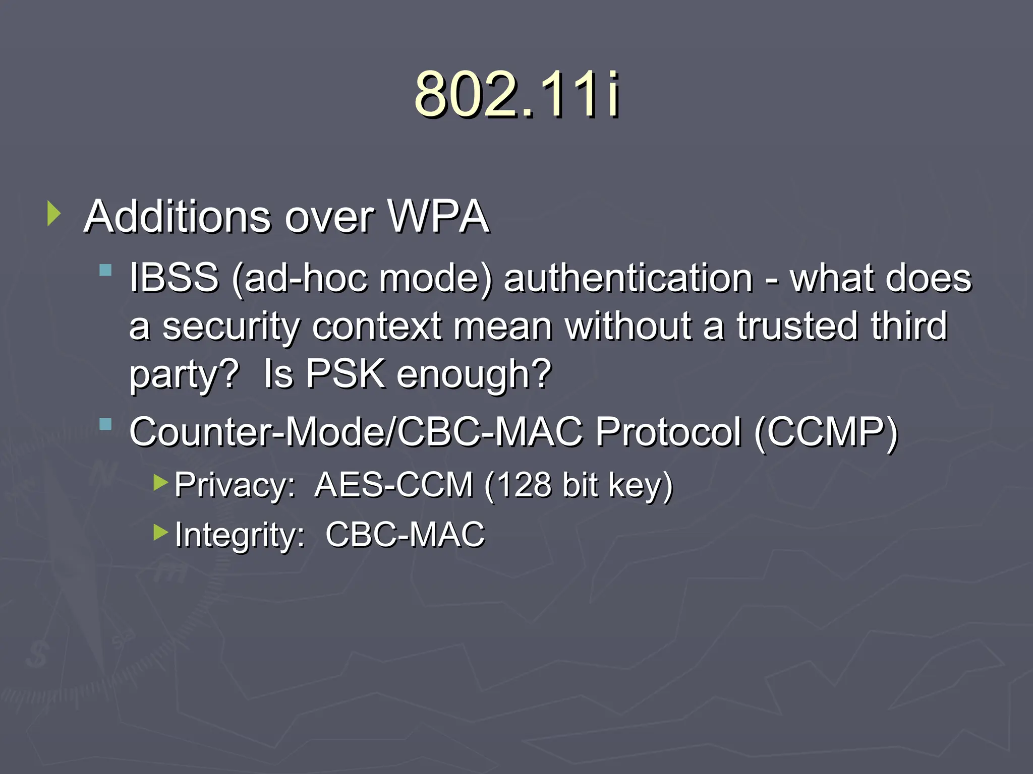 802.11i
802.11i
 Additions over WPA
Additions over WPA
 IBSS (ad-hoc mode) authentication - what does
IBSS (ad-hoc mode) authentication - what does
a security context mean without a trusted third
a security context mean without a trusted third
party? Is PSK enough?
party? Is PSK enough?
 Counter-Mode/CBC-MAC Protocol (CCMP)
Counter-Mode/CBC-MAC Protocol (CCMP)
Privacy: AES-CCM (128 bit key)
Privacy: AES-CCM (128 bit key)
Integrity: CBC-MAC
Integrity: CBC-MAC
 