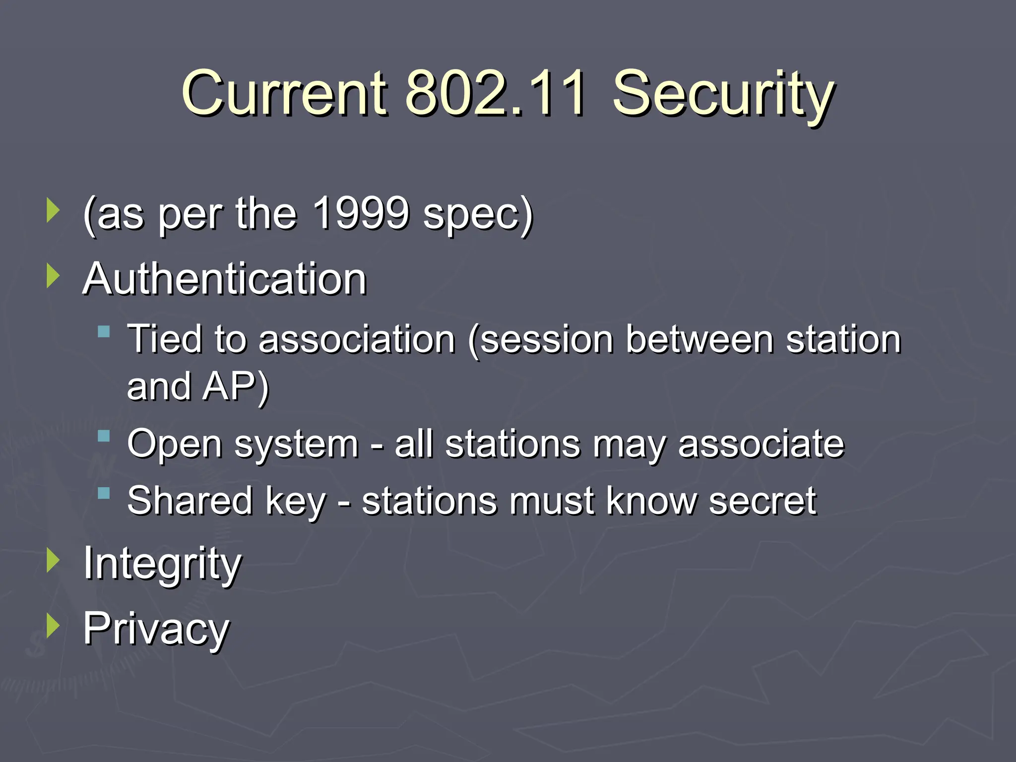 Current 802.11 Security
Current 802.11 Security
 (as per the 1999 spec)
(as per the 1999 spec)
 Authentication
Authentication
 Tied to association (session between station
Tied to association (session between station
and AP)
and AP)
 Open system - all stations may associate
Open system - all stations may associate
 Shared key - stations must know secret
Shared key - stations must know secret
 Integrity
Integrity
 Privacy
Privacy
 