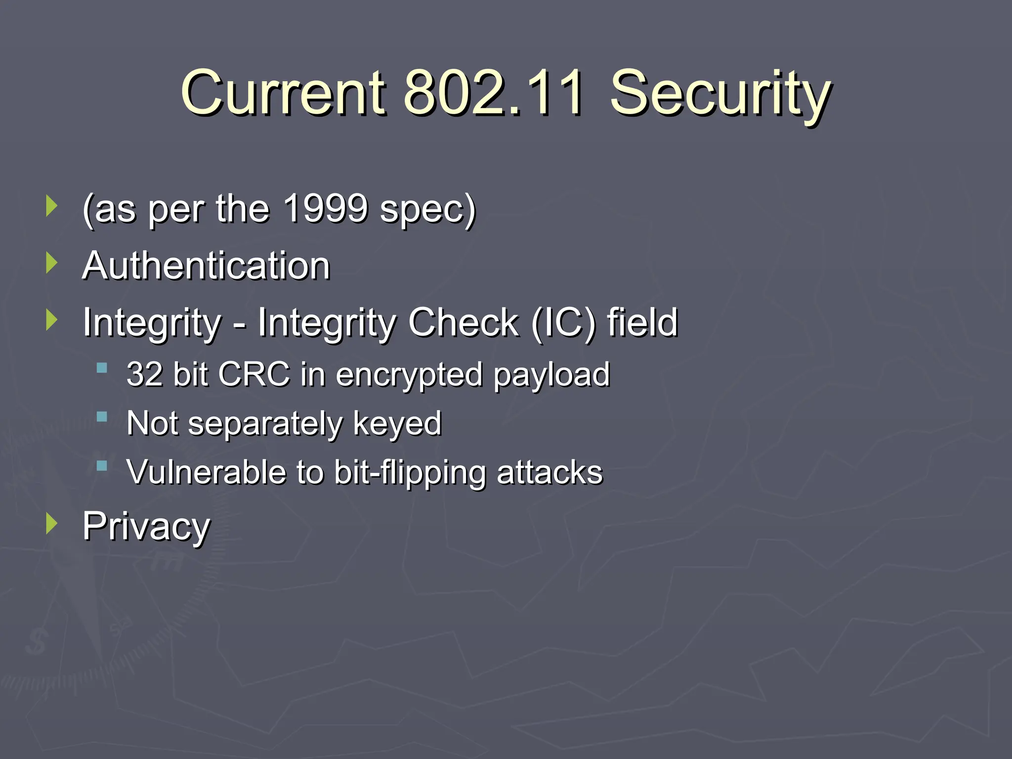 Current 802.11 Security
Current 802.11 Security
 (as per the 1999 spec)
(as per the 1999 spec)
 Authentication
Authentication
 Integrity - Integrity Check (IC) field
Integrity - Integrity Check (IC) field
 32 bit CRC in encrypted payload
32 bit CRC in encrypted payload
 Not separately keyed
Not separately keyed
 Vulnerable to bit-flipping attacks
Vulnerable to bit-flipping attacks
 Privacy
Privacy
 