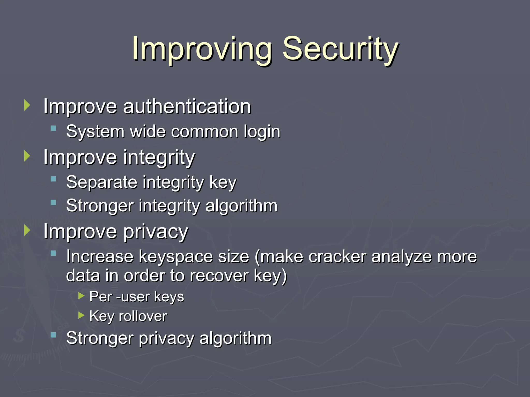 Improving Security
Improving Security
 Improve authentication
Improve authentication
 System wide common login
System wide common login
 Improve integrity
Improve integrity
 Separate integrity key
Separate integrity key
 Stronger integrity algorithm
Stronger integrity algorithm
 Improve privacy
Improve privacy
 Increase keyspace size (make cracker analyze more
Increase keyspace size (make cracker analyze more
data in order to recover key)
data in order to recover key)
 Per -user keys
Per -user keys
 Key rollover
Key rollover
 Stronger privacy algorithm
Stronger privacy algorithm
 