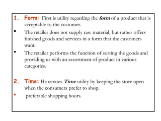 1. Form: First is utility regarding the form of a product that is
acceptable to the customer.
 The retailer does not supply raw material, but rather offers
finished goods and services in a form that the customers
want.
 The retailer performs the function of sorting the goods and
providing us with an assortment of product in various
categories.
2. Time: He cerates Time utility by keeping the store open
when the consumers prefer to shop.
 preferable shopping hours.
 
