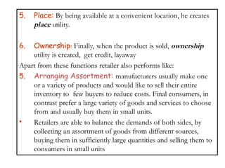 5. Place: By being available at a convenient location, he creates
place utility.
6. Ownership: Finally, when the product is sold, ownership
utility is created, get credit, layaway
Apart from these functions retailer also performs like:
5. Arranging Assortment: manufacturers usually make one
or a variety of products and would like to sell their entire
inventory to few buyers to reduce costs. Final consumers, in
contrast prefer a large variety of goods and services to choose
from and usually buy them in small units.
• Retailers are able to balance the demands of both sides, by
collecting an assortment of goods from different sources,
buying them in sufficiently large quantities and selling them to
consumers in small units
 