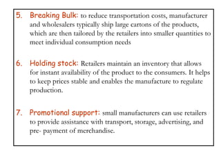 5. Breaking Bulk: to reduce transportation costs, manufacturer
and wholesalers typically ship large cartons of the products,
which are then tailored by the retailers into smaller quantities to
meet individual consumption needs
6. Holding stock: Retailers maintain an inventory that allows
for instant availability of the product to the consumers. It helps
to keep prices stable and enables the manufacture to regulate
production.
7. Promotional support: small manufacturers can use retailers
to provide assistance with transport, storage, advertising, and
pre- payment of merchandise.
 