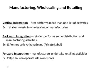 1-14
Manufacturing, Wholesaling and Retailing
Vertical Integration – firm performs more than one set of activities
Ex: retailer invests in wholesaling or manufacturing
Backward Integration – retailer performs some distribution and
manufacturing activities
Ex: JCPenney sells Arizona jeans (Private Label)
Forward Integration – manufacturers undertake retailing activities
Ex: Ralph Lauren operates its own stores
 