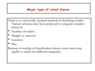 Major type of retail stores
There is no universally accepted method of classifying retailer.
Various schemes have been proposed to categories retailers
based on
 Number of outlets
 Margin vs. turnover
 Location
 Size.
Because of overlap of classification criteria, some stores may
qualify as under two different categories.
 