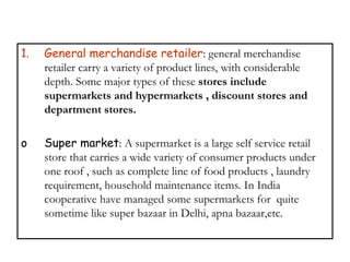 1. General merchandise retailer: general merchandise
retailer carry a variety of product lines, with considerable
depth. Some major types of these stores include
supermarkets and hypermarkets , discount stores and
department stores.
o Super market: A supermarket is a large self service retail
store that carries a wide variety of consumer products under
one roof , such as complete line of food products , laundry
requirement, household maintenance items. In India
cooperative have managed some supermarkets for quite
sometime like super bazaar in Delhi, apna bazaar,etc.
 