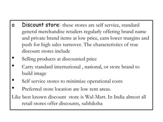 o Discount store: these stores are self service, standard
general merchandise retailers regularly offering brand name
and private brand items at low price, earn lower margins and
push for high sales turnover. The characteristics of true
discount stores include
 Selling products at discounted price
 Carry standard international , national, or store brand to
build image
 Self service stores to minimize operational costs
 Preferred store location are low rent areas.
Like best known discount store is Wal-Mart. In India almost all
retail stores offer discounts, subhiksha
 