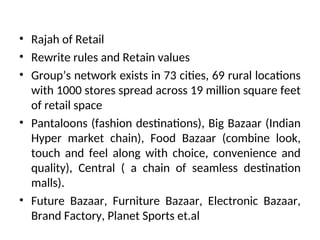 • Rajah of Retail
• Rewrite rules and Retain values
• Group’s network exists in 73 cities, 69 rural locations
with 1000 stores spread across 19 million square feet
of retail space
• Pantaloons (fashion destinations), Big Bazaar (Indian
Hyper market chain), Food Bazaar (combine look,
touch and feel along with choice, convenience and
quality), Central ( a chain of seamless destination
malls).
• Future Bazaar, Furniture Bazaar, Electronic Bazaar,
Brand Factory, Planet Sports et.al
 
