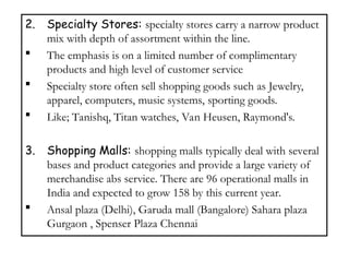 2. Specialty Stores: specialty stores carry a narrow product
mix with depth of assortment within the line.
 The emphasis is on a limited number of complimentary
products and high level of customer service
 Specialty store often sell shopping goods such as Jewelry,
apparel, computers, music systems, sporting goods.
 Like; Tanishq, Titan watches, Van Heusen, Raymond's.
3. Shopping Malls: shopping malls typically deal with several
bases and product categories and provide a large variety of
merchandise abs service. There are 96 operational malls in
India and expected to grow 158 by this current year.
 Ansal plaza (Delhi), Garuda mall (Bangalore) Sahara plaza
Gurgaon , Spenser Plaza Chennai
 