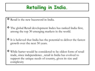 Retailing in India.
 Retail is the new buzzword in India.
 The global Retail development Index has ranked India first,
among the top 30 emerging markets in the world.
 It is believed that India has the potential to deliver the fastest
growth over the next 50 years.
 While barter would be considered to be oldest form of retail
trade, since independence , retail in India has evolved to
support the unique needs of country, given its size and
complexity
 