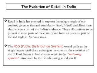 The Evolution of Retail in India
 Retail in India has evolved to support the unique needs of our
country, given its size and complexity Haats, Mandis and Melas have
always been a part of the Indian landscape. They still continue to be
present in most parts of the country and form an essential part of
life and trade in Various areas.
 The PDS (Public Distribution System) would easily as the
single largest retail chain existing in the country. the evolution of
the PDS of Grains in India has its origin in the “rationing
system” introduced by the British during world war II
 