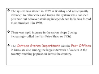  The system was started in 1939 in Bombay and subsequently
extended to other cities and towns. the system was abolished
post war but however attaining independence India was forced
to reintroduce it in 1950.
 There was rapid increase in the ration shops ( being
increasingly called the Fair Price Shop or FPSs)
 The Canteen Stores Department and the Post Offices
in India are also among the largest network of outlets in the
country reaching population across the country.
 