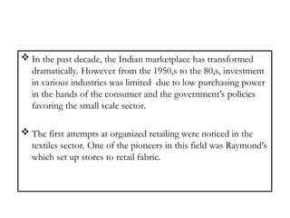  In the past decade, the Indian marketplace has transformed
dramatically. However from the 1950,s to the 80,s, investment
in various industries was limited due to low purchasing power
in the hands of the consumer and the government’s policies
favoring the small scale sector.
 The first attempts at organized retailing were noticed in the
textiles sector. One of the pioneers in this field was Raymond’s
which set up stores to retail fabric.
 