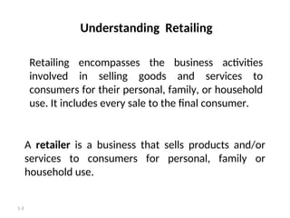 1-3
Understanding Retailing
A retailer is a business that sells products and/or
services to consumers for personal, family or
household use.
Retailing encompasses the business activities
involved in selling goods and services to
consumers for their personal, family, or household
use. It includes every sale to the final consumer.
 