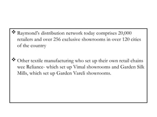  Raymond’s distribution network today comprises 20,000
retailers and over 256 exclusive showrooms in over 120 cities
of the country
 Other textile manufacturing who set up their own retail chains
wee Reliance- which set up Vimal showrooms and Garden Silk
Mills, which set up Garden Vareli showrooms.
 