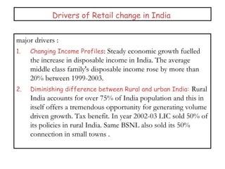 Drivers of Retail change in India
major drivers :
1. Changing Income Profiles: Steady economic growth fuelled
the increase in disposable income in India. The average
middle class family's disposable income rose by more than
20% between 1999-2003.
2. Diminishing difference between Rural and urban India: Rural
India accounts for over 75% of India population and this in
itself offers a tremendous opportunity for generating volume
driven growth. Tax benefit. In year 2002-03 LIC sold 50% of
its policies in rural India. Same BSNL also sold its 50%
connection in small towns .
 
