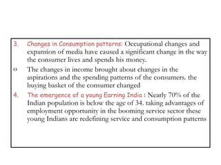 3. Changes in Consumption patterns: Occupational changes and
expansion of media have caused a significant change in the way
the consumer lives and spends his money.
o The changes in income brought about changes in the
aspirations and the spending patterns of the consumers. the
buying basket of the consumer changed
4. The emergence of a young Earning India : Nearly 70% of the
Indian population is below the age of 34. taking advantages of
employment opportunity in the booming service sector these
young Indians are redefining service and consumption patterns
 