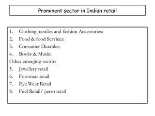 Prominent sector in Indian retail
1. Clothing, textiles and fashion Accessories:
2. Food & food Services:
3. Consumer Durables:
4. Books & Music:
Other emerging sectors
5. Jewellery retail
6. Footwear retail
7. Eye Wear Retail
8. Fuel Retail/ petro retail
 