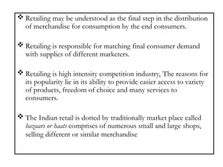  Retailing may be understood as the final step in the distribution
of merchandise for consumption by the end consumers.
 Retailing is responsible for matching final consumer demand
with supplies of different marketers.
 Retailing is high intensity competition industry, The reasons for
its popularity lie in its ability to provide easier access to variety
of products, freedom of choice and many services to
consumers.
 The Indian retail is dotted by traditionally market place called
bazaars or haats comprises of numerous small and large shops,
selling different or similar merchandise
 
