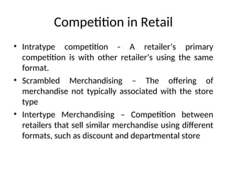 Competition in Retail
• Intratype competition - A retailer’s primary
competition is with other retailer’s using the same
format.
• Scrambled Merchandising – The offering of
merchandise not typically associated with the store
type
• Intertype Merchandising – Competition between
retailers that sell similar merchandise using different
formats, such as discount and departmental store
 