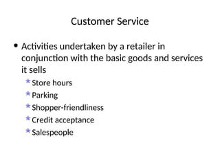 Customer Service
• Activities undertaken by a retailer in
conjunction with the basic goods and services
it sells
Store hours
Parking
Shopper-friendliness
Credit acceptance
Salespeople
 