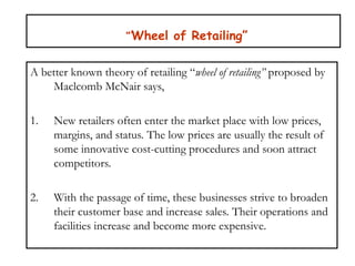 “’Wheel of Retailing”
A better known theory of retailing “wheel of retailing” proposed by
Maclcomb McNair says,
1. New retailers often enter the market place with low prices,
margins, and status. The low prices are usually the result of
some innovative cost-cutting procedures and soon attract
competitors.
2. With the passage of time, these businesses strive to broaden
their customer base and increase sales. Their operations and
facilities increase and become more expensive.
 