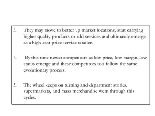 3. They may move to better up market locations, start carrying
higher quality products or add services and ultimately emerge
as a high cost price service retailer.
4. By this time newer competitors as low price, low margin, low
status emerge and these competitors too follow the same
evolutionary process.
5. The wheel keeps on turning and department stories,
supermarkets, and mass merchandise went through this
cycles.
 