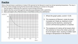 Practice
When a filament lamp is switched on it takes 0.50 seconds for the filament to reach its normal operating temperature. The way in
which the current changes during the first second after switching on is shown on the graph
1. Use the graph to determine the maximum current through the lamp.
2. Explain why the current through the lamp decreases between 0.05 s and 0.50 s.
3. State and explain why a filament lamp is most likely to fail as it is switched on
1. Where the graph peaks, current = 0.4A
2. The resistance of filament, inside the lamp,
increases as it heats up, leading to more
collisions by the electrons, reducing the
current until thermal equilibrium is reached.
3. The resistance of a lamp will be lowest when
first switched on hence the initial current will
be at its largest value, causing a sudden rapid
change in temperature in the filament.
 