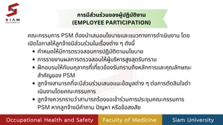 คณะกรรมการ PSM ต้องนำเสนอนโยบายและแนวทางการดำเนินงาน โดย
เปิดโอกาสให้ลูกจ้างมีส่วนร่วมในเรื่องต่าง ๆ ดังนี้
กำหนดให้มีการตรวจสอบการปฏิบัติตามนโยบาย
การรายงานผลการตรวจสอบให้ผู้บริหารสูงสุดรับทราบ
ฝึกอบรมให้กับบคุลากรที่เกี่ยวข้องรับทราบถึงหลักการและคุณลักษณะ
สำคัญของ PSM
ลูกจ้างสามารถที่จะมีส่วนร่วมเสนอแนะข้อมูลต่าง ๆ ต่อการตัดสินใจดำ
เนินงานโดยคณะกรรมการ
ลูกจ้างควรทราบว่าสามารถร้องขอเข้าร่วมการประชุมคณะกรรมการ
PSM หากลูกจ้างมีคำถาม ปัญหา หรือข้อสงสัย
การมีส่วนร่วมของผู้ปฏิบัติงาน
(EMPLOYEE PARTICIPATION)
 