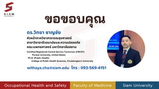 ขอขอบคุณ
หัวหน้าภาควิชาสาธารณสุขศาสตร์
สาขาวิชาอาชีวอนามัยและความปลอดภัย
คณะแพทยศาสตร์ มหาวิทยาลัยสยาม
ดร.วิทยา ชาญชัย
Certified Registered Central Service Technician (CRCST)
Purdue University, United States
Ph.D. (Public Health)
College of Public Health Sciences, Chulalongkorn University
withaya.cha@siam.edu โทร : 093-569-4151
 