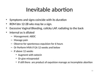 10
Inevitable abortion
• Symptoms and signs coincide with its duration
• ROM btn 12-28 wks may be a sign.
• Excessive Vaginal Bleeding, colicky LAP, radiating to the back
• Internal os is dilated
– Management: ABDC
– Manage pain
– Observe for spontenous expulsion for 6 hours
– Or Perform MVA if GA 12 weeks and below
– If above 12 weeks
• Augment with oxtocin
• Or give misoprostol
• If still there are product of expulsion manage as incomplete abortion
 