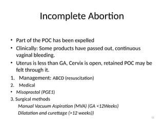 11
Incomplete Abortion
• Part of the POC has been expelled
• Clinically: Some products have passed out, continuous
vaginal bleeding.
• Uterus is less than GA, Cervix is open, retained POC may be
felt through it.
1. Management: ABCD (resuscitation)
2. Medical
• Misoprostol (PGE1)
3. Surgical methods
Manual Vacuum Aspiration (MVA) (GA <12Weeks)
Dilatation and curettage (>12 weeks))
 