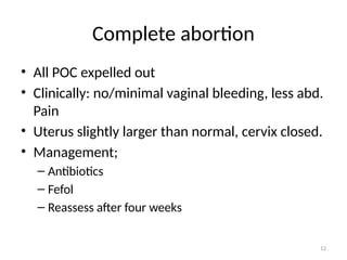 12
Complete abortion
• All POC expelled out
• Clinically: no/minimal vaginal bleeding, less abd.
Pain
• Uterus slightly larger than normal, cervix closed.
• Management;
– Antibiotics
– Fefol
– Reassess after four weeks
 