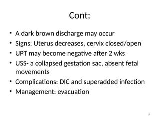 14
Cont:
• A dark brown discharge may occur
• Signs: Uterus decreases, cervix closed/open
• UPT may become negative after 2 wks
• USS- a collapsed gestation sac, absent fetal
movements
• Complications: DIC and superadded infection
• Management: evacuation
 