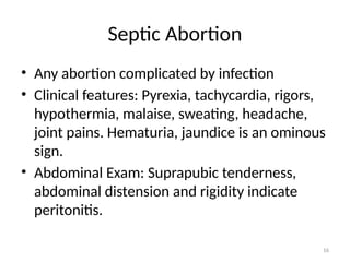 16
Septic Abortion
• Any abortion complicated by infection
• Clinical features: Pyrexia, tachycardia, rigors,
hypothermia, malaise, sweating, headache,
joint pains. Hematuria, jaundice is an ominous
sign.
• Abdominal Exam: Suprapubic tenderness,
abdominal distension and rigidity indicate
peritonitis.
 