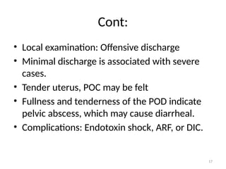 17
Cont:
• Local examination: Offensive discharge
• Minimal discharge is associated with severe
cases.
• Tender uterus, POC may be felt
• Fullness and tenderness of the POD indicate
pelvic abscess, which may cause diarrheal.
• Complications: Endotoxin shock, ARF, or DIC.
 
