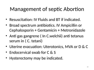 18
Management of septic Abortion
• Resuscitation: IV Fluids and BT if indicated.
• Broad spectrum antibiotics. IV Ampicillin or
Cephalosporin + Gentamicin + Metronidazole
• Anti gas gangrene ( In C.welchii) anti tetanus
serum in ( C. tetani)
• Uterine evacuation: Uterotonics, MVA or D & C
• Endocervical swab for C & S
• Hysterectomy may be indicated.
 
