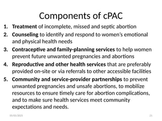 05/05/2025 21
Components of cPAC
1. Treatment of incomplete, missed and septic abortion
2. Counseling to identify and respond to women’s emotional
and physical health needs
3. Contraceptive and family-planning services to help women
prevent future unwanted pregnancies and abortions
4. Reproductive and other health services that are preferably
provided on-site or via referrals to other accessible facilities
5. Community and service-provider partnerships to prevent
unwanted pregnancies and unsafe abortions, to mobilize
resources to ensure timely care for abortion complications,
and to make sure health services meet community
expectations and needs.
 