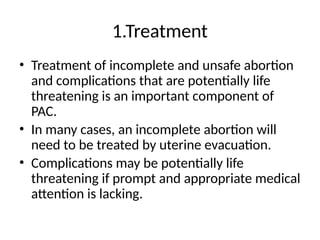 1.Treatment
• Treatment of incomplete and unsafe abortion
and complications that are potentially life
threatening is an important component of
PAC.
• In many cases, an incomplete abortion will
need to be treated by uterine evacuation.
• Complications may be potentially life
threatening if prompt and appropriate medical
attention is lacking.
 