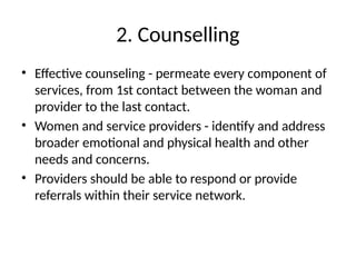 2. Counselling
• Effective counseling - permeate every component of
services, from 1st contact between the woman and
provider to the last contact.
• Women and service providers - identify and address
broader emotional and physical health and other
needs and concerns.
• Providers should be able to respond or provide
referrals within their service network.
 