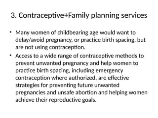 3. Contraceptive+Family planning services
• Many women of childbearing age would want to
delay/avoid pregnancy, or practice birth spacing, but
are not using contraception.
• Access to a wide range of contraceptive methods to
prevent unwanted pregnancy and help women to
practice birth spacing, including emergency
contraception where authorized, are effective
strategies for preventing future unwanted
pregnancies and unsafe abortion and helping women
achieve their reproductive goals.
 