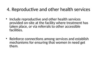 4. Reproductive and other health services
• Include reproductive and other health services
provided on-site at the facility where treatment has
taken place, or via referrals to other accessible
facilities.
• Reinforce connections among services and establish
mechanisms for ensuring that women in need get
them.
 