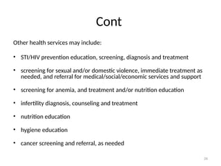 26
Cont
Other health services may include:
• STI/HIV prevention education, screening, diagnosis and treatment
• screening for sexual and/or domestic violence, immediate treatment as
needed, and referral for medical/social/economic services and support
• screening for anemia, and treatment and/or nutrition education
• infertility diagnosis, counseling and treatment
• nutrition education
• hygiene education
• cancer screening and referral, as needed
 